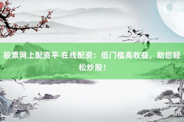 股票网上配资平 在线配资：低门槛高收益，助您轻松炒股！