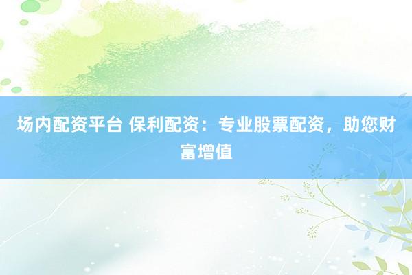 场内配资平台 保利配资：专业股票配资，助您财富增值