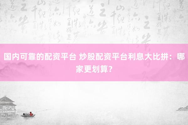 国内可靠的配资平台 炒股配资平台利息大比拼：哪家更划算？