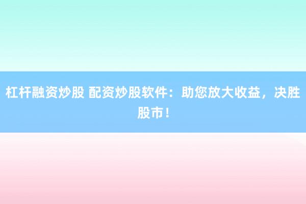 杠杆融资炒股 配资炒股软件：助您放大收益，决胜股市！