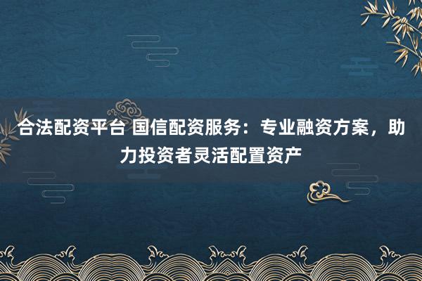 合法配资平台 国信配资服务：专业融资方案，助力投资者灵活配置资产