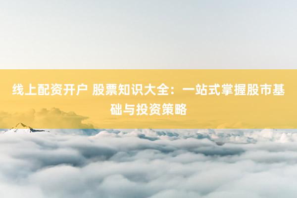 线上配资开户 股票知识大全：一站式掌握股市基础与投资策略
