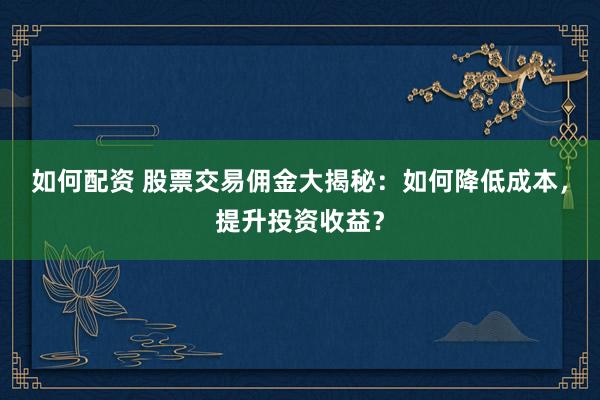 如何配资 股票交易佣金大揭秘：如何降低成本，提升投资收益？