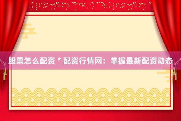 股票怎么配资 * 配资行情网：掌握最新配资动态