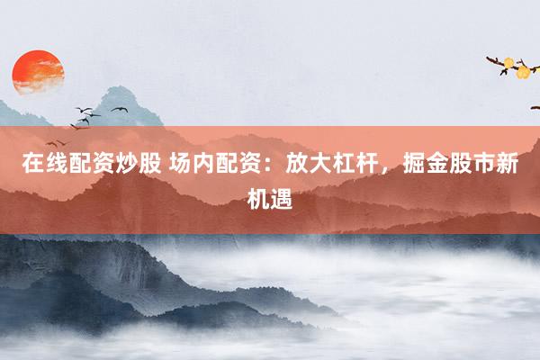 在线配资炒股 场内配资：放大杠杆，掘金股市新机遇