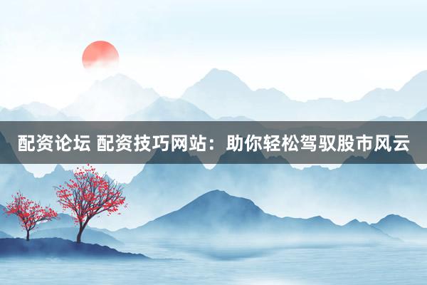 配资论坛 配资技巧网站：助你轻松驾驭股市风云