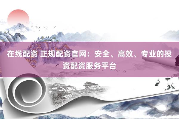 在线配资 正规配资官网：安全、高效、专业的投资配资服务平台