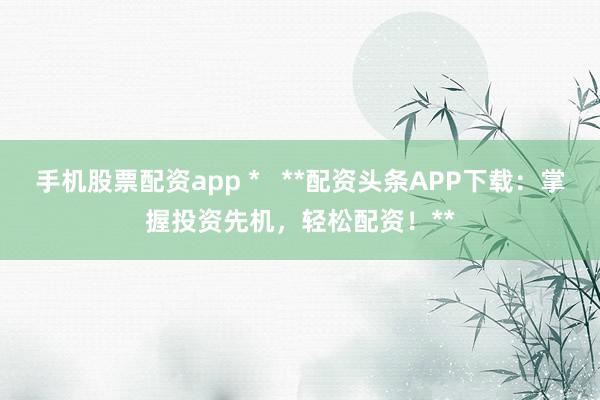 手机股票配资app *   **配资头条APP下载：掌握投资先机，轻松配资！**