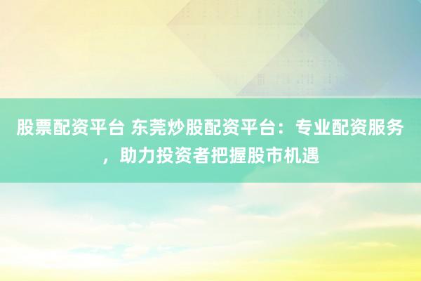 股票配资平台 东莞炒股配资平台：专业配资服务，助力投资者把握股市机遇