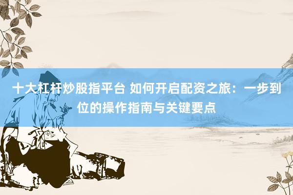 十大杠杆炒股指平台 如何开启配资之旅：一步到位的操作指南与关键要点