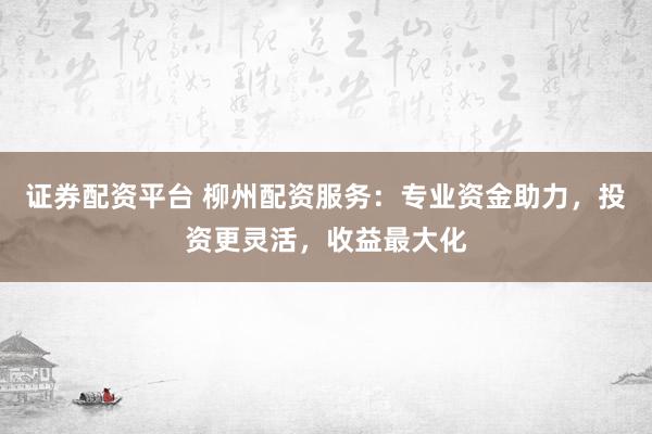 证券配资平台 柳州配资服务：专业资金助力，投资更灵活，收益最大化