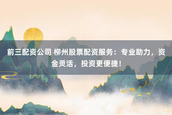 前三配资公司 柳州股票配资服务：专业助力，资金灵活，投资更便捷！