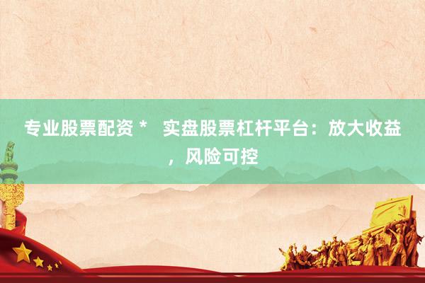 专业股票配资 *   实盘股票杠杆平台：放大收益，风险可控