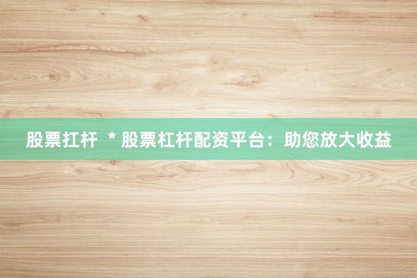 股票扛杆  * 股票杠杆配资平台：助您放大收益