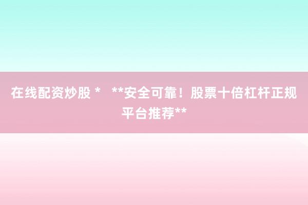 在线配资炒股 *   **安全可靠！股票十倍杠杆正规平台推荐**