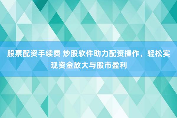 股票配资手续费 炒股软件助力配资操作，轻松实现资金放大与股市盈利