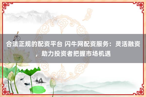 合法正规的配资平台 闪牛网配资服务：灵活融资，助力投资者把握市场机遇