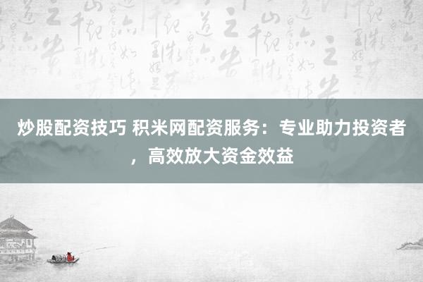 炒股配资技巧 积米网配资服务：专业助力投资者，高效放大资金效益