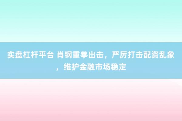 实盘杠杆平台 肖钢重拳出击，严厉打击配资乱象，维护金融市场稳定