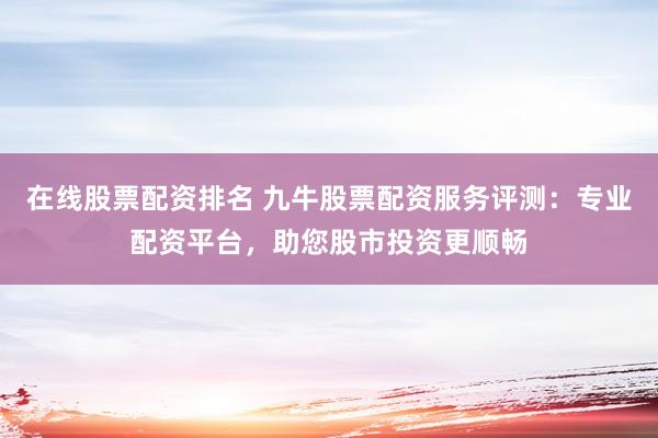 在线股票配资排名 九牛股票配资服务评测：专业配资平台，助您股市投资更顺畅