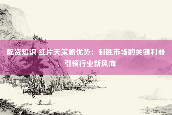 配资知识 红片天策略优势：制胜市场的关键利器，引领行业新风向