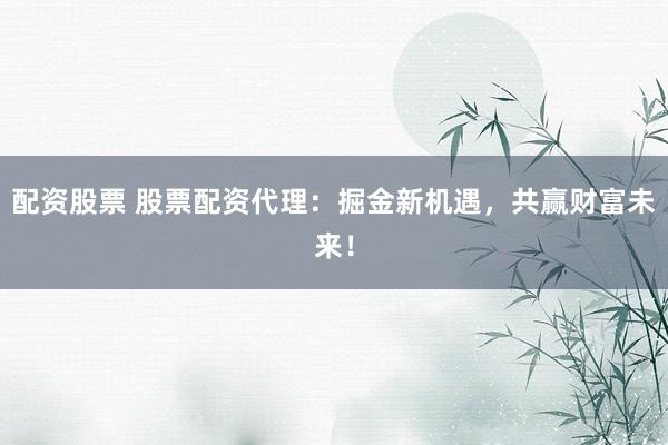 配资股票 股票配资代理：掘金新机遇，共赢财富未来！