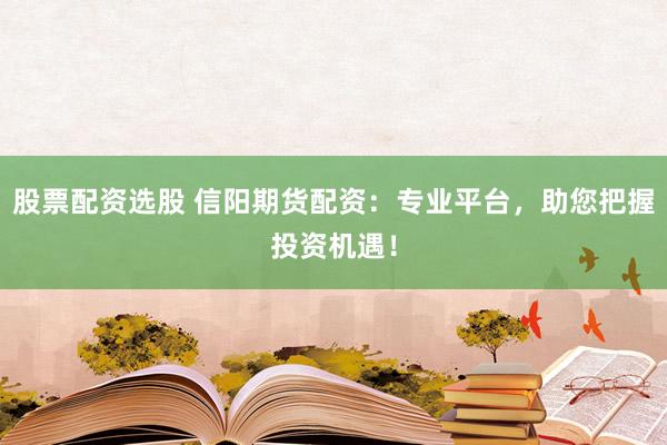 股票配资选股 信阳期货配资：专业平台，助您把握投资机遇！