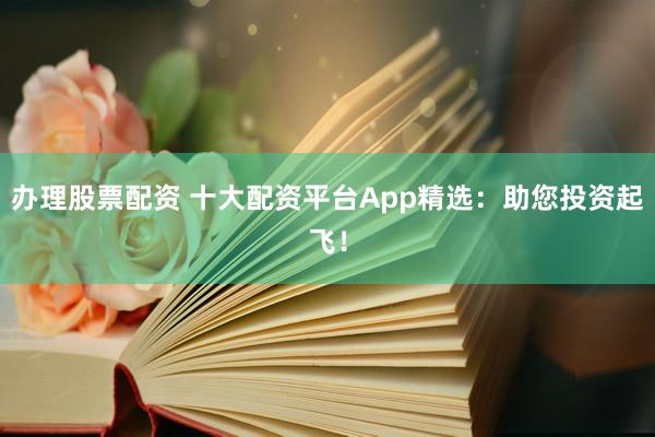 办理股票配资 十大配资平台App精选：助您投资起飞！