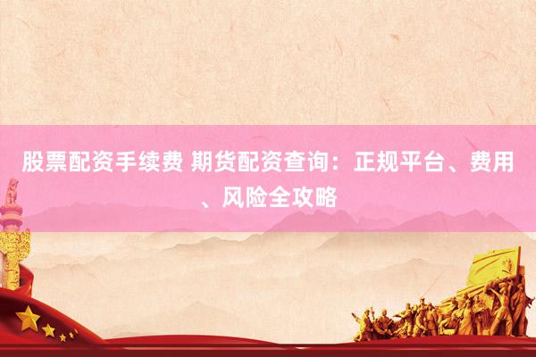 股票配资手续费 期货配资查询：正规平台、费用、风险全攻略