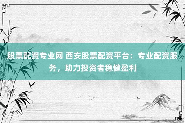 股票配资专业网 西安股票配资平台：专业配资服务，助力投资者稳健盈利