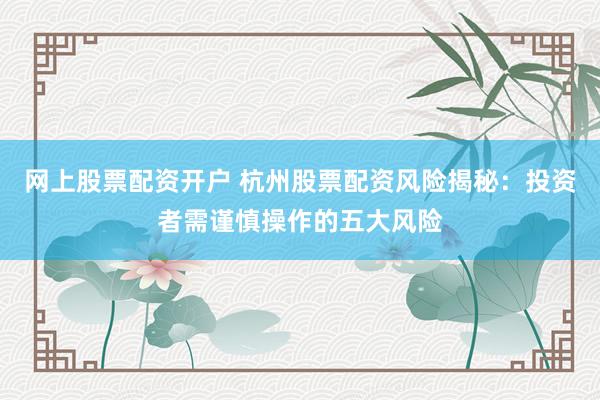 网上股票配资开户 杭州股票配资风险揭秘：投资者需谨慎操作的五大风险