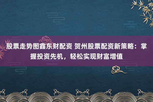 股票走势图鑫东财配资 贺州股票配资新策略：掌握投资先机，轻松实现财富增值