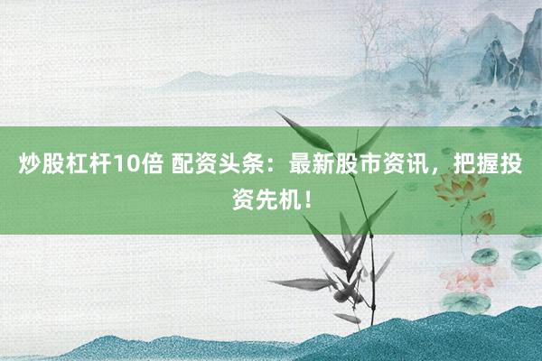 炒股杠杆10倍 配资头条：最新股市资讯，把握投资先机！