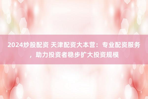 2024炒股配资 天津配资大本营：专业配资服务，助力投资者稳步扩大投资规模