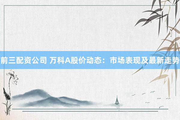 前三配资公司 万科A股价动态：市场表现及最新走势