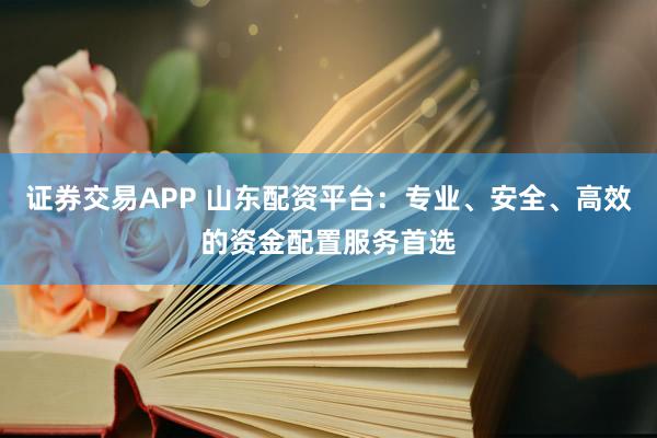证券交易APP 山东配资平台：专业、安全、高效的资金配置服务首选