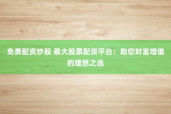免费配资炒股 最大股票配资平台：助您财富增值的理想之选