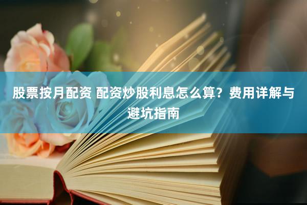 股票按月配资 配资炒股利息怎么算？费用详解与避坑指南