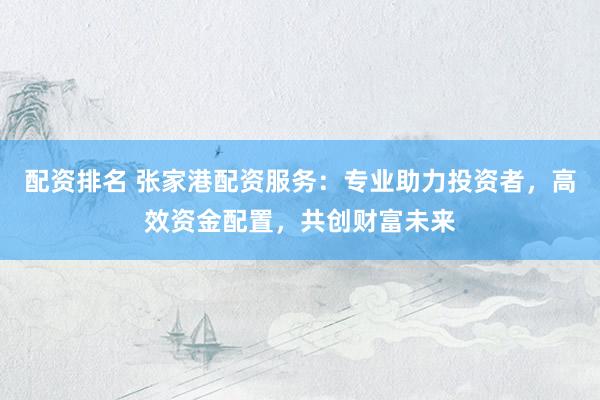 配资排名 张家港配资服务：专业助力投资者，高效资金配置，共创财富未来