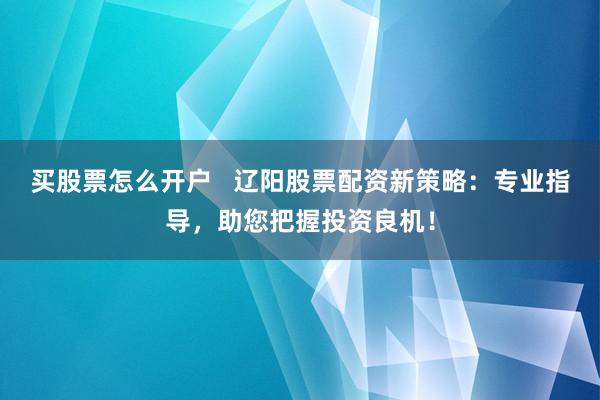 买股票怎么开户   辽阳股票配资新策略：专业指导，助您把握投资良机！