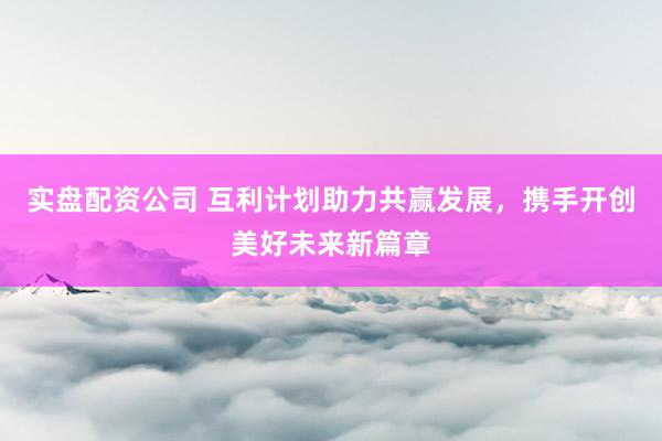 实盘配资公司 互利计划助力共赢发展，携手开创美好未来新篇章