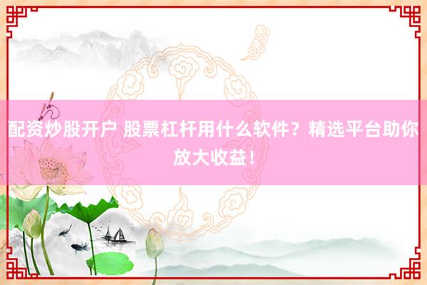 配资炒股开户 股票杠杆用什么软件？精选平台助你放大收益！