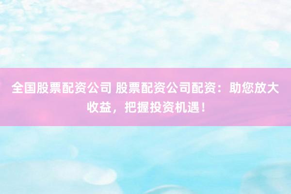 全国股票配资公司 股票配资公司配资：助您放大收益，把握投资机遇！
