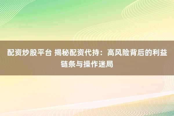 配资炒股平台 揭秘配资代持：高风险背后的利益链条与操作迷局