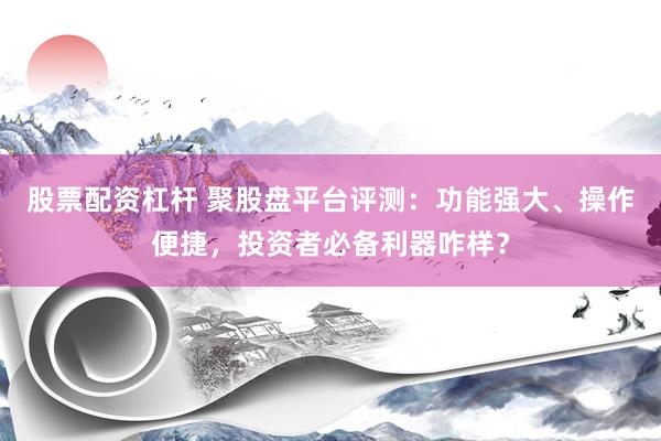 股票配资杠杆 聚股盘平台评测：功能强大、操作便捷，投资者必备利器咋样？