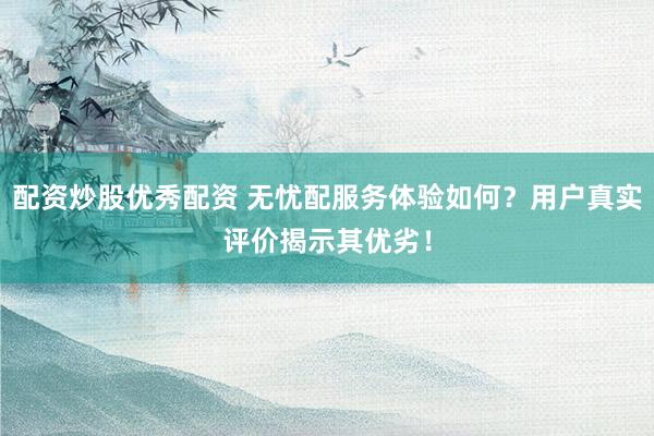 配资炒股优秀配资 无忧配服务体验如何？用户真实评价揭示其优劣！
