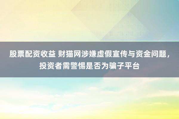 股票配资收益 财猫网涉嫌虚假宣传与资金问题，投资者需警惕是否为骗子平台
