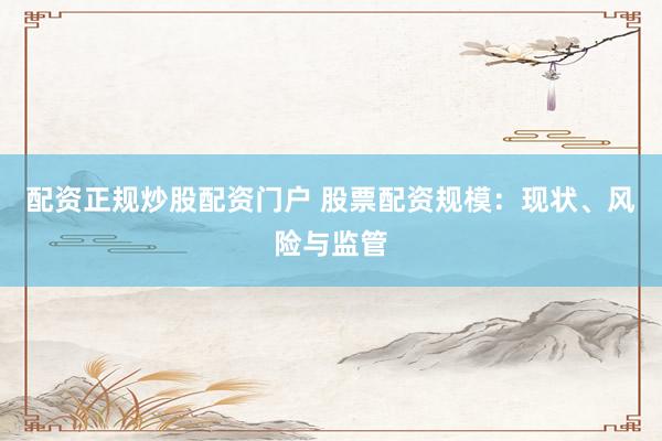 配资正规炒股配资门户 股票配资规模：现状、风险与监管