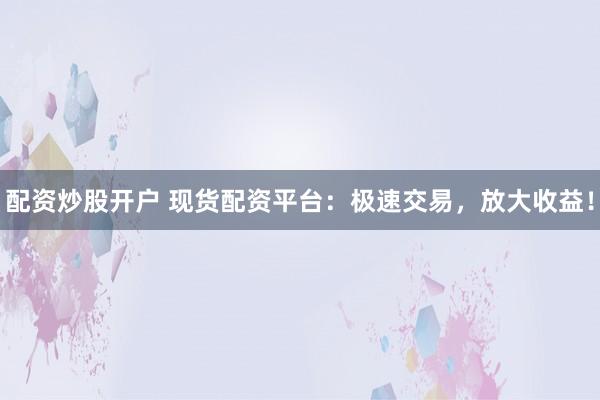 配资炒股开户 现货配资平台：极速交易，放大收益！