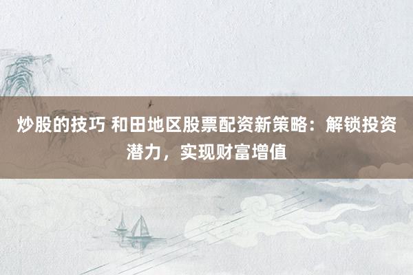 炒股的技巧 和田地区股票配资新策略：解锁投资潜力，实现财富增值